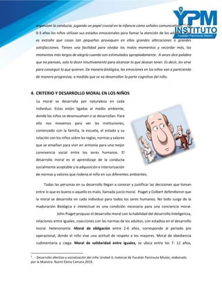 organizan la conducta, jugando un papel crucial en la infancia cómo señales comunicativas.”2
De
0-3 años los niños utilizan sus estados emocionales para llamar la atención de los adultos. Y no
es extraño que cosas tan pequeñas provoquen en ellos grandes alteraciones o grandes
satisfacciones. Tienen una facilidad para olvidar los malos momentos y recordar más, los
momentos más largos de alegría cuando son estimulados apropiadamente. A veces dice palabra
que no piensan, solo lo dicen intuitivamente para alcanzar lo que desean tener. Es decir, les sirve
para conseguir lo que quieren. De manera biológica, las emociones en los niños van a pareciendo
de manera progresiva, a medida que se va desarrollan la parte cognitiva del niño.
4. CRITERIO Y DESARROLLO MORAL EN LOS NIÑOS
La moral se desarrolla por naturaleza en cada
individuo. Estas están ligadas al medio ambiente,
donde los niños se desenvuelven o se desarrollan. Para
ello nos movemos para ver las instituciones,
comenzado con la familia, la escuela, el estado y su
relación con los niños sobre las reglas, normas y valores
que se enseñan para vivir en armonía para una mejor
convivencia social entre los seres humanos. El
desarrollo moral es el aprendizaje de la conducta
socialmente aceptable y la adquisición e interiorización
de normas y valores que rodena al niño en sus diferentes ambientes.
Todas las personas en su desarrollo llegan a conocer y justificar las decisiones que toman
entre lo que es bueno o aquello es malo, llamada juicio moral. Piaget y Colbert defendieron que
la moral se desarrolla en cada individuo para todos los seres humanos. No todo surge de la
maduración Biológica e intelectual es una condición necesaria para una conciencia moral.
John Piaget propuso el desarrollo moral con la habilidad del desarrollo Inteligencia,
relaciones entre iguales, coacciones con las normas de los adultos, con estadios en el desarrollo
moral. Heteronomía -Moral de obligación entre 2-6 años, corresponde al periodo pre
operacional, donde el niño vive una actitud de respeto a los mayores. Moral de obediencia
rudimentaria y ciega. Moral de solidaridad entre iguales, se ubica entre los 7- 11 años,
2
. - Desarrollo afectivo y socialización del niño Unidad 3, material de Yucatán Península Misión; elaborado
por la Maestra: Razmi Elena Camara.2019.
 