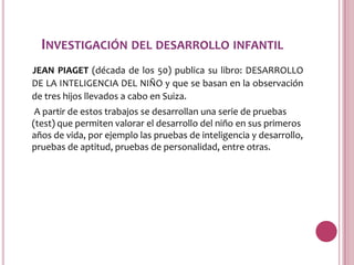 INVESTIGACIÓN DEL DESARROLLO INFANTIL
JEAN PIAGET (década de los 50) publica su libro: DESARROLLO
DE LA INTELIGENCIA DEL NIÑO y que se basan en la observación
de tres hijos llevados a cabo en Suiza.
 A partir de estos trabajos se desarrollan una serie de pruebas
(test) que permiten valorar el desarrollo del niño en sus primeros
años de vida, por ejemplo las pruebas de inteligencia y desarrollo,
pruebas de aptitud, pruebas de personalidad, entre otras.
 