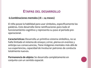 ETAPAS DEL DESARROLLO
6.Combinaciones mentales (18 – 24 meses)

El niño posee la habilidad para usar símbolos, específicamente las
palabras. Este desarrollo tiene ramificaciones para todo el
funcionamiento cognitivo y representa su paso al periodo pre-
operacional.

Características: Desarrolla un primitivo sistema simbólico, no se
halla limitado al sistema de ensayo y error, piensa en eventos y
anticipa sus consecuencias, Tiene imágenes mentales más allá de
sus experiencias, capacidad de involucrar patrones de conducta
totalmente nuevos.

Permanencia de objeto: Se desarrolla completamente en
conjunto con un sentido espacial.
 