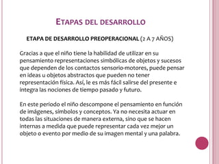 ETAPAS DEL DESARROLLO
  ETAPA DE DESARROLLO PREOPERACIONAL (2 A 7 AÑOS)

Gracias a que el niño tiene la habilidad de utilizar en su
pensamiento representaciones simbólicas de objetos y sucesos
que dependen de los contactos sensorio-motores, puede pensar
en ideas u objetos abstractos que pueden no tener
representación física. Así, le es más fácil salirse del presente e
integra las nociones de tiempo pasado y futuro.

En este periodo el niño descompone el pensamiento en función
de imágenes, símbolos y conceptos. Ya no necesita actuar en
todas las situaciones de manera externa, sino que se hacen
internas a medida que puede representar cada vez mejor un
objeto o evento por medio de su imagen mental y una palabra.
 