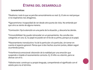 ETAPAS DEL DESARROLLO
   Características:

*Realismo: todo lo que se percibe sensorialmente es real. Ej. El aire es real porque
si no respiramos nos ahogamos.

*Egocentrismo: Incapacidad de ver desde otro punto de vista. No entiende por
que otro se siente de alguna manera.

*Centración: Fija la atención en una parte de la situación, y descarta las demás.

*Irreversibilidad: No puede retroceder en un pensamiento. No concibe dos
categorías en una. Ej. Su papá no puede ser el tío de su primo, porque ya es papá.

*Razonamiento transductivo: Va de lo particular a lo particular, sin tomar en
cuenta el aspecto general. Piensa que si dos hechos ocurren juntos, deben seguir
ocurriendo juntos.

*Interferencia emocional: distorsión de la realidad por una emoción que
suspende o impide el razonamiento correcto. Ej. El niño va a dormir, pero se
distrae con el tv.

*Idiosincrasia: construye su propio lenguaje, compartiendo el significado con el
adulto pero no el término.
 