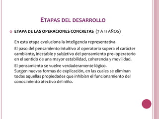 ETAPAS DEL DESARROLLO
   ETAPA DE LAS OPERACIONES CONCRETAS (7 A 11 AÑOS)

    En esta etapa evoluciona la inteligencia representativa.
    El paso del pensamiento intuitivo al operatorio supera el carácter
    cambiante, inestable y subjetivo del pensamiento pre–operatorio
    en el sentido de una mayor estabilidad, coherencia y movilidad.
    El pensamiento se vuelve verdaderamente lógico.
    Surgen nuevas formas de explicación, en las cuales se eliminan
    todas aquellas propiedades que inhibían el funcionamiento del
    conocimiento afectivo del niño.
 