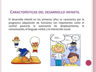 CARACTERÍSTICAS DEL DESARROLLO INFANTIL
El desarrollo infantil en los primeros años se caracteriza por la
progresiva adquisición de funciones tan importantes como el
control postural, la autonomía de desplazamiento, la
comunicación, el lenguaje verbal, y la interacción social.
 