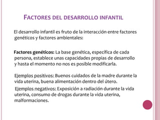 FACTORES DEL DESARROLLO INFANTIL
El desarrollo infantil es fruto de la interacción entre factores
genéticos y factores ambientales:

Factores genéticos: La base genética, específica de cada
persona, establece unas capacidades propias de desarrollo
y hasta el momento no nos es posible modificarla.

Ejemplos positivos: Buenos cuidados de la madre durante la
vida uterina, buena alimentación dentro del útero.
Ejemplos negativos: Exposición a radiación durante la vida
uterina, consumo de drogas durante la vida uterina,
malformaciones.
 