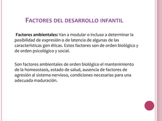 FACTORES DEL DESARROLLO INFANTIL
 Factores ambientales: Van a modular o incluso a determinar la
posibilidad de expresión o de latencia de algunas de las
características gen éticas. Estos factores son de orden biológico y
de orden psicológico y social.

Son factores ambientales de orden biológico el mantenimiento
de la homeostasis, estado de salud, ausencia de factores de
agresión al sistema nervioso, condiciones necesarias para una
adecuada maduración.
 