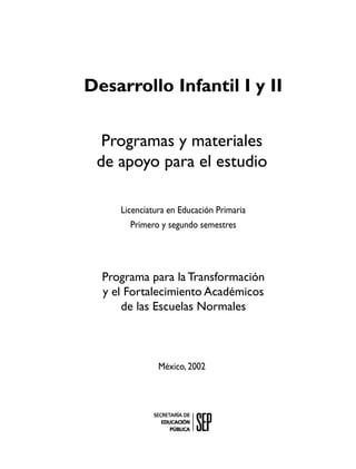 Desarrollo Infantil I y II

  Programas y materiales
 de apoyo para el estudio

     Licenciatura en Educación Primaria
        Primero y segundo semestres




  Programa para la Transformación
  y el Fortalecimiento Académicos
      de las Escuelas Normales



               México, 2002
 