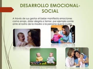 DESARROLLO EMOCIONAL-
SOCIAL
A través de sus gestos el bebe manifiesta emociones
como enojo, dolor alegría o temor, por ejemplo sonríe
ante el rostro de la madre o la persona que lo cuida.
 