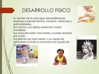 DESARROLLO FISICO
Su sentido de la vista sigue desarrollándose,
empieza a percibir formas, tamaños, distancias y
profundidades.
Sus manos y sus dedos presentan mayor
movilidad.
Sus músculos están mas fuertes y puede sentarse
por si solo.
Sus piernas son mas fuertes, y es capaz de
sostenerse e iniciar su caminata con ayuda de
un adulto.
 