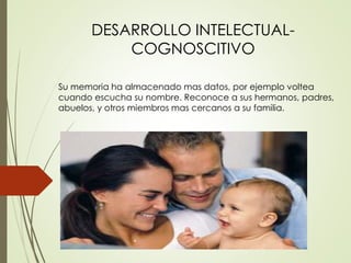 Su memoria ha almacenado mas datos, por ejemplo voltea
cuando escucha su nombre. Reconoce a sus hermanos, padres,
abuelos, y otros miembros mas cercanos a su familia.
DESARROLLO INTELECTUAL-
COGNOSCITIVO
 