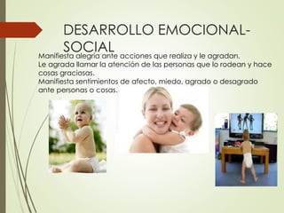 DESARROLLO EMOCIONAL-
SOCIAL
Manifiesta alegría ante acciones que realiza y le agradan.
Le agrada llamar la atención de las personas que lo rodean y hace
cosas graciosas.
Manifiesta sentimientos de afecto, miedo, agrado o desagrado
ante personas o cosas.
 