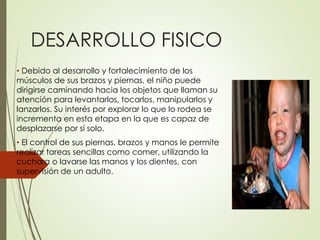 DESARROLLO FISICO
• Debido al desarrollo y fortalecimiento de los
músculos de sus brazos y piernas, el niño puede
dirigirse caminando hacia los objetos que llaman su
atención para levantarlos, tocarlos, manipularlos y
lanzarlos. Su interés por explorar lo que lo rodea se
incrementa en esta etapa en la que es capaz de
desplazarse por sí solo.
• El control de sus piernas, brazos y manos le permite
realizar tareas sencillas como comer, utilizando la
cuchara o lavarse las manos y los dientes, con
supervisión de un adulto.
 
