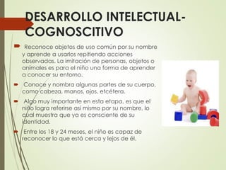 DESARROLLO INTELECTUAL-
COGNOSCITIVO
 Reconoce objetos de uso común por su nombre
y aprende a usarlos repitiendo acciones
observadas. La imitación de personas, objetos o
animales es para el niño una forma de aprender
a conocer su entorno.
 Conoce y nombra algunas partes de su cuerpo,
como cabeza, manos, ojos, etcétera.
 Algo muy importante en esta etapa, es que el
niño logra referirse así mismo por su nombre, lo
cual muestra que ya es consciente de su
identidad.
 Entre los 18 y 24 meses, el niño es capaz de
reconocer lo que está cerca y lejos de él.
 