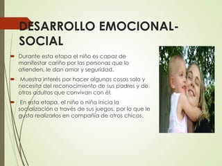 DESARROLLO EMOCIONAL-
SOCIAL
 Durante esta etapa el niño es capaz de
manifestar cariño por las personas que lo
atienden, le dan amor y seguridad.
 Muestra interés por hacer algunas cosas solo y
necesita del reconocimiento de sus padres y de
otros adultos que convivan con él.
 En esta etapa, el niño o niña inicia la
socialización a través de sus juegos, por lo que le
gusta realizarlos en compañía de otros chicos.
 
