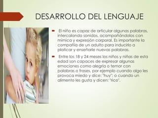 DESARROLLO DEL LENGUAJE
 El niño es capaz de articular algunas palabras,
intercalando sonidos, acompañándolos con
mímica y expresión corporal. Es importante la
compañía de un adulto para inducirlo a
platicar y enseñarle nuevas palabras.
 Entre los 18 y 24 meses los niños y niñas de esta
edad son capaces de expresar algunas
emociones como alegría o temor con
palabras o frases, por ejemplo cuando algo les
provoca miedo y dice: "huy"; o cuando un
alimento les gusta y dicen: "rico".
 