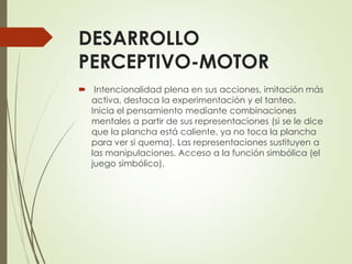 DESARROLLO
PERCEPTIVO-MOTOR
 Intencionalidad plena en sus acciones, imitación más
activa, destaca la experimentación y el tanteo.
Inicia el pensamiento mediante combinaciones
mentales a partir de sus representaciones (si se le dice
que la plancha está caliente, ya no toca la plancha
para ver si quema). Las representaciones sustituyen a
las manipulaciones. Acceso a la función simbólica (el
juego simbólico).
 