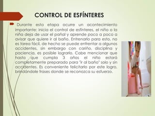 CONTROL DE ESFÍNTERES
 Durante esta etapa ocurre un acontecimiento
importante: inicia el control de esfínteres, el niño o la
niña deja de usar el pañal y aprende poco a poco a
avisar que quiere ir al baño. Entrenarlo para esto, no
es tarea fácil, de hecho se puede enfrentar a algunos
accidentes, sin embargo con cariño, disciplina y
paciencia, es posible lograrlo. Cabe mencionar que
hasta que cumpla 3 años el niño estará
completamente preparado para "ir al baño" solo y sin
accidentes. Es conveniente felicitarlo por este logro,
brindándole frases donde se reconozca su esfuerzo.
 