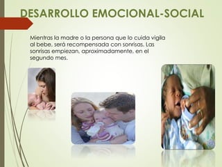 DESARROLLO EMOCIONAL-SOCIAL
Mientras la madre o la persona que lo cuida vigila
al bebe, será recompensada con sonrisas. Las
sonrisas empiezan, aproximadamente, en el
segundo mes.
 