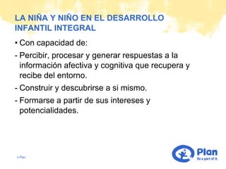LA NIÑA Y NIÑO EN EL DESARROLLO
INFANTIL INTEGRAL
• Con capacidad de:
- Percibir, procesar y generar respuestas a la
  información afectiva y cognitiva que recupera y
  recibe del entorno.
- Construir y descubrirse a si mismo.
- Formarse a partir de sus intereses y
  potencialidades.




© Plan
 