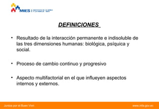 DEFINICIONES
• Resultado de la interacción permanente e indisoluble de
las tres dimensiones humanas: biológica, psíquica y
social.
• Proceso de cambio continuo y progresivo
• Aspecto multifactorial en el que influeyen aspectos
internos y externos.

Juntos por el Buen Vivir.

www.infa.gov.ec

 