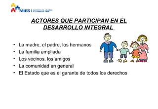 ACTORES QUE PARTICIPAN EN EL
DESARROLLO INTEGRAL
•
•
•
•
•

La madre, el padre, los hermanos
La familia ampliada
Los vecinos, los amigos
La comunidad en general
El Estado que es el garante de todos los derechos

 