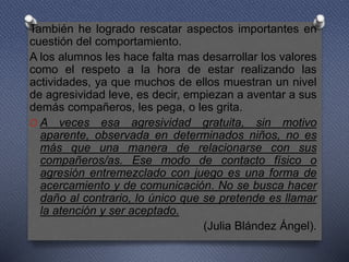 También he logrado rescatar aspectos importantes en
cuestión del comportamiento.
A los alumnos les hace falta mas desarrollar los valores
como el respeto a la hora de estar realizando las
actividades, ya que muchos de ellos muestran un nivel
de agresividad leve, es decir, empiezan a aventar a sus
demás compañeros, les pega, o les grita.
O A veces esa agresividad gratuita, sin motivo
aparente, observada en determinados niños, no es
más que una manera de relacionarse con sus
compañeros/as. Ese modo de contacto físico o
agresión entremezclado con juego es una forma de
acercamiento y de comunicación. No se busca hacer
daño al contrario, lo único que se pretende es llamar
la atención y ser aceptado.
(Julia Blández Ángel).
 