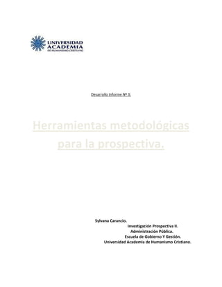 Desarrollo Informe Nº 3:




Herramientas metodológicas
    para la prospectiva.




           Sylvana Carancio.
                            Investigación Prospectiva II.
                              Administración Pública.
                           Escuela de Gobierno Y Gestión.
                Universidad Academia de Humanismo Cristiano.
 