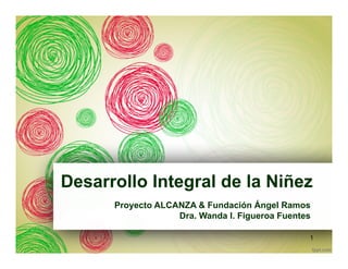 Desarrollo Integral de la Niñez
Proyecto ALCANZA & Fundación Ángel Ramos
Dra. Wanda I. Figueroa Fuentes
1
 
