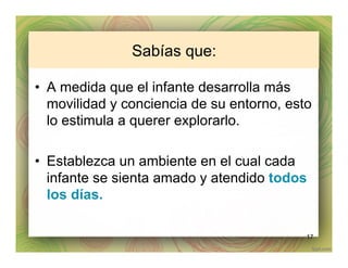 Sabías que:
•  A medida que el infante desarrolla más
movilidad y conciencia de su entorno, esto
lo estimula a querer explorarlo.
•  Establezca un ambiente en el cual cada
infante se sienta amado y atendido todos
los días.
17
 