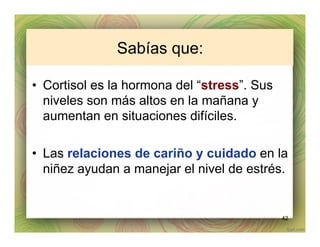 Sabías que:
•  Cortisol es la hormona del “stress”. Sus
niveles son más altos en la mañana y
aumentan en situaciones difíciles.
•  Las relaciones de cariño y cuidado en la
niñez ayudan a manejar el nivel de estrés.
42
 