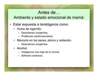 Antes de…
Ambiente y estado emocional de mamá:
•  Estar expuesta a teratógenos como:
•  Humo de cigarrillo.
–  Desordenes congénitos.
–  Problemas cardiovasculares.
•  Mercurio en los peces, plomo y radiación.
–  Desordenes congénitos.
•  Alcohol.
–  Inteligencia mas bajo de lo normal.
–  Defectos cardiacos.
7
 
