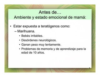 Antes de…
Ambiente y estado emocional de mamá:
•  Estar expuesta a teratógenos como:
– Marihuana.
•  Bebés irritables.
•  Desórdenes neurológicos.
•  Ganan peso muy lentamente.
•  Problemas de memoria y de aprendizaje para la
edad de 10 años.
8
 