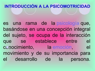 INTRODUCCIÓN A LA PSICOMOTRICIDAD



es una rama de la psicología que,
basándose en una concepción integral
del sujeto, se ocupa de la interacción
que     se    establece    entre     el
conocimiento,
 .                la emoción,       el
movimiento y de su importancia para
el   desarrollo   de    la    persona.
 