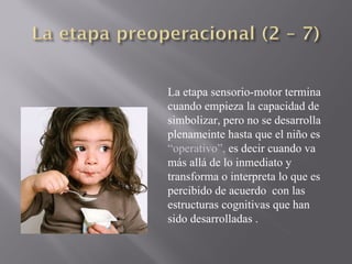 La etapa sensorio-motor termina cuando empieza la capacidad de simbolizar, pero no se desarrolla plenameinte hasta que el niño es  “operativo”,  es decir cuando va más allá de lo inmediato y transforma o interpreta lo que es percibido de acuerdo  con las estructuras cognitivas que han sido desarrolladas . 