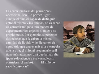 Las características del pensar pre-operacional son  En primer lugar, aunque el niño es capaz de distinguir entre él mismo y los objetos, no es capaz de concebir ninguna otra manera de experimentar los objetos, si no es a su propio modo. Por ejemplo, si ponemos dos cubetas que le caben la misma cantidad de líquido y las llenamos de agua, solo que una es más alta y estrecha que la otra, el niño, al preguntarle cuál tiene más agua, nos dirá que la más alta (pues solo atiende a esa variable, sin considerar el ancho).  El niño no sabe “conservar”. 