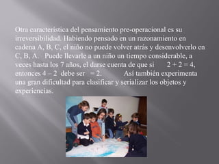 Otra característica del pensamiento pre-operacional es su irreversibilidad. Habiendo pensado en un razonamiento en cadena A, B, C, el niño no puede volver atrás y desenvolverlo en C, B, A.  Puede llevarle a un niño un tiempo considerable, a veces hasta los 7 años, el darse cuenta de que si  2 + 2 = 4, entonces 4 – 2  debe ser  = 2.  Así también experimenta una gran dificultad para clasificar y serializar los objetos y experiencias. 