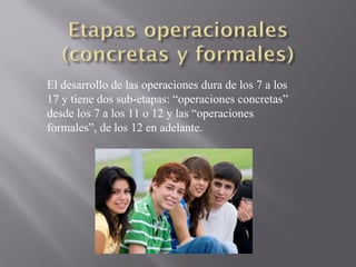 El desarrollo de las operaciones dura de los 7 a los 17 y tiene dos sub-etapas: “operaciones concretas” desde los 7 a los 11 o 12 y las “operaciones formales”, de los 12 en adelante. 