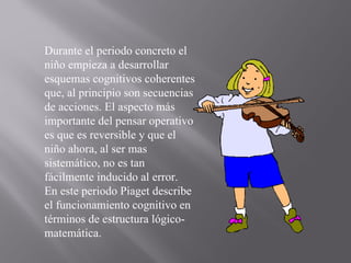 Durante el periodo concreto el niño empieza a desarrollar esquemas cognitivos coherentes que, al principio son secuencias de acciones. El aspecto más importante del pensar operativo es que es reversible y que el niño ahora, al ser mas sistemático, no es tan fácilmente inducido al error.  En este periodo Piaget describe el funcionamiento cognitivo en términos de estructura lógico-matemática. 