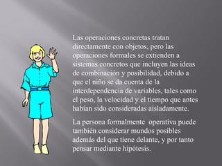 Las operaciones concretas tratan directamente con objetos, pero las operaciones formales se extienden a sistemas concretos que incluyen las ideas de combinación y posibilidad, debido a que el niño se da cuenta de la interdependencia de variables, tales como el peso, la velocidad y el tiempo que antes habían sido consideradas aisladamente. La persona formalmente  operativa puede también considerar mundos posibles además del que tiene delante, y por tanto pensar mediante hipótesis. 