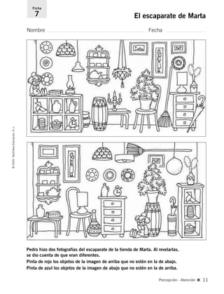 Pedro hizo dos fotografías del escaparate de la tienda de Marta. Al revelarlas,
se dio cuenta de que eran diferentes.
Pinta de rojo los objetos de la imagen de arriba que no estén en la de abajo.
Pinta de azul los objetos de la imagen de abajo que no estén en la de arriba.
Nombre Fecha
Ficha
7 El escaparate de Marta©2005SantillanaEducación,S.L.
Percepción - Atención ■ 11
784560PA _ 0003-0040.qxd 26/10/04 12:19 Página 11
 