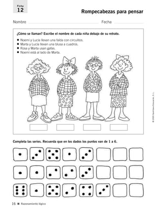 Nombre Fecha
Ficha
12 Rompecabezas para pensar
¿Cómo se llaman? Escribe el nombre de cada niña debajo de su retrato.
Completa las series. Recuerda que en los dados los puntos van de 1 a 6.
• Noemí y Lucía llevan una falda con circulitos.
• Marta y Lucía llevan una blusa a cuadros.
• Rosa y Marta usan gafas.
• Noemí está al lado de Marta.
■ Razonamiento lógico
©2005SantillanaEducación,S.L.
16
784560PA _ 0003-0040.qxd 26/10/04 12:19 Página 16
 