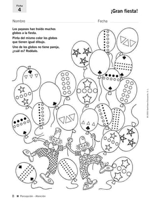 Nombre Fecha
Ficha
4 ¡Gran fiesta!
■ Percepción - Atención
©2005SantillanaEducación,S.L.
8
Los payasos han traído muchos
globos a la fiesta.
Pinta del mismo color los globos
que tienen igual dibujo.
Uno de los globos no tiene pareja,
¿cuál es? Rodéalo.
784560PA _ 0003-0040.qxd 26/10/04 12:19 Página 8
 