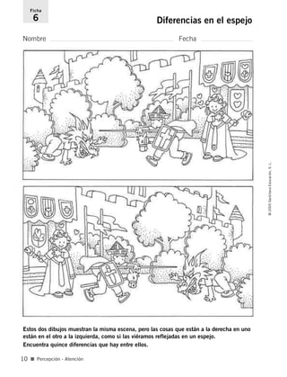 Nombre Fecha
Ficha
6 Diferencias en el espejo
Estos dos dibujos muestran la misma escena, pero las cosas que están a la derecha en uno
están en el otro a la izquierda, como si las viéramos reflejadas en un espejo.
Encuentra quince diferencias que hay entre ellos.
■ Percepción - Atención
©
2005
Santillana
Educación,
S.
L.
10
784560PA _ 0003-0040.qxd 26/10/04 12:19 Página 10
 