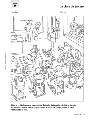 Observa el dibujo durante tres minutos. Después, da la vuelta a la hoja y, durante
dos minutos, escribe todo lo que recuerdes. Pasado ese tiempo, vuelve el papel
y comprueba tu lista.
Nombre Fecha
Ficha
9 La clase de tercero
©
2005
Santillana
Educación,
S.
L.
Memoria ■ 13
784560PA _ 0003-0040.qxd 26/10/04 12:19 Página 13
 