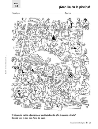 El dibujante ha ido a la piscina y ha dibujado esto. ¿No te parece extraño?
Colorea todo lo que está fuera de lugar.
Nombre Fecha
Ficha
13 ¡Gran lío en la piscina!
©
2005
Santillana
Educación,
S.
L.
Razonamiento lógico ■ 17
784560PA _ 0003-0040.qxd 3/11/04 16:02 Página 17
 