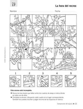 Esta escena está incompleta.
• Busca los tres trozos que faltan entre los cuadros de abajo e indica dónde
va cada uno de ellos.
• Completa la escena, dibujando cada cuadro en el lugar correspondiente.
También los puedes recortar y pegar encima de los espacios en blanco.
Nombre Fecha
Ficha
17 La hora del recreo
©
2005
Santillana
Educación,
S.
L.
Comprensión del espacio ■ 21
1 2 3 4 5
784560PA _ 0003-0040.qxd 26/10/04 12:19 Página 21
 