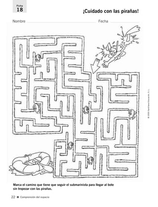 Nombre Fecha
Ficha
18 ¡Cuidado con las pirañas!
■ Comprensión del espacio
©
2005
Santillana
Educación,
S.
L.
22
Marca el camino que tiene que seguir el submarinista para llegar al bote
sin tropezar con las pirañas.
784560PA _ 0003-0040.qxd 26/10/04 12:19 Página 22
 
