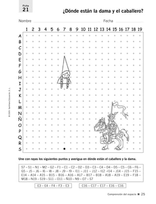 Nombre Fecha
Ficha
21 ¿Dónde están la dama y el caballero?
©
2005
Santillana
Educación,
S.
L.
Comprensión del espacio ■ 25
A
1 2 3 4 5 6 7 8 9 10 11 12 13 14 15 16 17 18 19
B
C
D
E
F
G
H
I
J
L
M
N
Ñ
O
P
Q
R
K
S7 – S1 – N1 – M2 – G2 – F1 – C1 – C2 – D2 – D3 – C3 – C4 – D4 – D5 – C5 – C6 – F6 –
G5 – J5 – J6 – I6 – I8 – J8 – J9 – I9 – I11 – J11 – J12 – I12 –I14 – J14 – J15 – F15 –
E14 – A14 – A15 – B15 – B16 – A16 – A17 – B17 – B18 – A18 – A19 – E19 – F18 –
M18 – N19 – S19 – S11 – O11 – Ñ10 – N9 – O7 – S7
E3 – E4 – F4 – F3 – E3 C16 – C17 – E17 – E16 – C16
S
• • • • • • • • • • • • • • • • • • •
• • • • • • • • • • • • • • • • • • •
• • • • • • • • • • • • • • • • • •
• • • • • • • • • • • • • • • • • •
• • • • • • • • • • • • • • • • •
• • • • • • • • • • • • • • • • •
• • • • • • • • • • • • • • • • •
• • • • • • • • • • • • • • • • •
• • • • • • • • • • • • • • • • •
• • • • • • • • • • • • • • • • • •
• • • • • • • • • • • • • • • • • •
• • • • • • • • • • • • • • • • • •
• • • • • • • • • • • • • • • • •
• • • • • • • • • • • • • • • • •
• • • • • • • • • • • • • • • • •
• • • • • • • • • • • • • •
• • • • • • • • • • • • •
• • • • • • • • • • • • •
• • • • • • • • • • • • • • •
• • • • • • • • • • • • • • • •
•
•
•
•
•
•
•
•
•
•
•
•
•
•
•
•
•
•
Une con rayas los siguientes puntos y averigua en dónde están el caballero y la dama.
784560PA _ 0003-0040.qxd 26/10/04 12:19 Página 25
 
