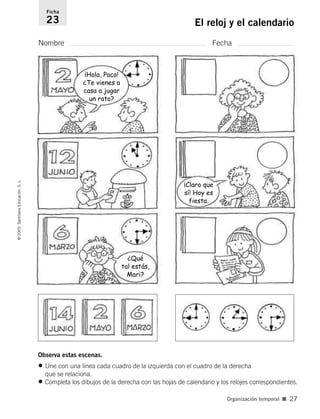 Observa estas escenas.
• Une con una línea cada cuadro de la izquierda con el cuadro de la derecha
que se relaciona.
• Completa los dibujos de la derecha con las hojas de calendario y los relojes correspondientes.
Nombre Fecha
Ficha
23 El reloj y el calendario
©
2005
Santillana
Educación,
S.
L.
Organización temporal ■ 27
¡Hola, Paco!
¿Te vienes a
casa a jugar
un rato?
¡Claro que
sí! Hoy es
fiesta.
¿Qué
tal estás,
Mari?
784560PA _ 0003-0040.qxd 26/10/04 12:19 Página 27
 