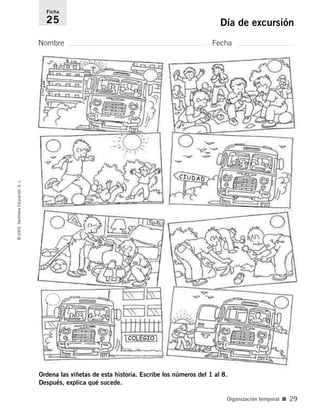 Nombre Fecha
Ficha
25 Día de excursión
©
2005
Santillana
Educación,
S.
L.
Organización temporal ■ 29
CIUDAD
COLEGIO
CIUDAD
Ordena las viñetas de esta historia. Escribe los números del 1 al 8.
Después, explica qué sucede.
784560PA _ 0003-0040.qxd 26/10/04 12:19 Página 29
 