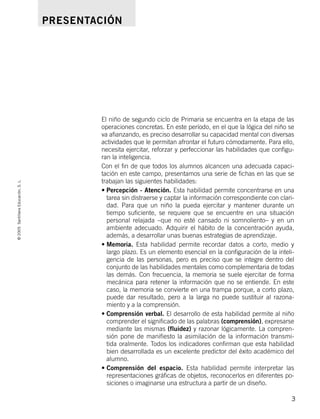 El niño de segundo ciclo de Primaria se encuentra en la etapa de las
operaciones concretas. En este período, en el que la lógica del niño se
va afianzando, es preciso desarrollar su capacidad mental con diversas
actividades que le permitan afrontar el futuro cómodamente. Para ello,
necesita ejercitar, reforzar y perfeccionar las habilidades que configu-
ran la inteligencia.
Con el fin de que todos los alumnos alcancen una adecuada capaci-
tación en este campo, presentamos una serie de fichas en las que se
trabajan las siguientes habilidades:
• Percepción - Atención. Esta habilidad permite concentrarse en una
tarea sin distraerse y captar la información correspondiente con clari-
dad. Para que un niño la pueda ejercitar y mantener durante un
tiempo suficiente, se requiere que se encuentre en una situación
personal relajada –que no esté cansado ni somnoliento– y en un
ambiente adecuado. Adquirir el hábito de la concentración ayuda,
además, a desarrollar unas buenas estrategias de aprendizaje.
• Memoria. Esta habilidad permite recordar datos a corto, medio y
largo plazo. Es un elemento esencial en la configuración de la inteli-
gencia de las personas, pero es preciso que se integre dentro del
conjunto de las habilidades mentales como complementaria de todas
las demás. Con frecuencia, la memoria se suele ejercitar de forma
mecánica para retener la información que no se entiende. En este
caso, la memoria se convierte en una trampa porque, a corto plazo,
puede dar resultado, pero a la larga no puede sustituir al razona-
miento y a la comprensión.
• Comprensión verbal. El desarrollo de esta habilidad permite al niño
comprender el significado de las palabras (comprensión), expresarse
mediante las mismas (fluidez) y razonar lógicamente. La compren-
sión pone de manifiesto la asimilación de la información transmi-
tida oralmente. Todos los indicadores confirman que esta habilidad
bien desarrollada es un excelente predictor del éxito académico del
alumno.
• Comprensión del espacio. Esta habilidad permite interpretar las
representaciones gráficas de objetos, reconocerlos en diferentes po-
siciones o imaginarse una estructura a partir de un diseño.
©
2005
Santillana
Educación,
S.
L.
3
PRESENTACIÓN
784560PA _ 0003-0040.qxd 26/10/04 12:19 Página 3
 